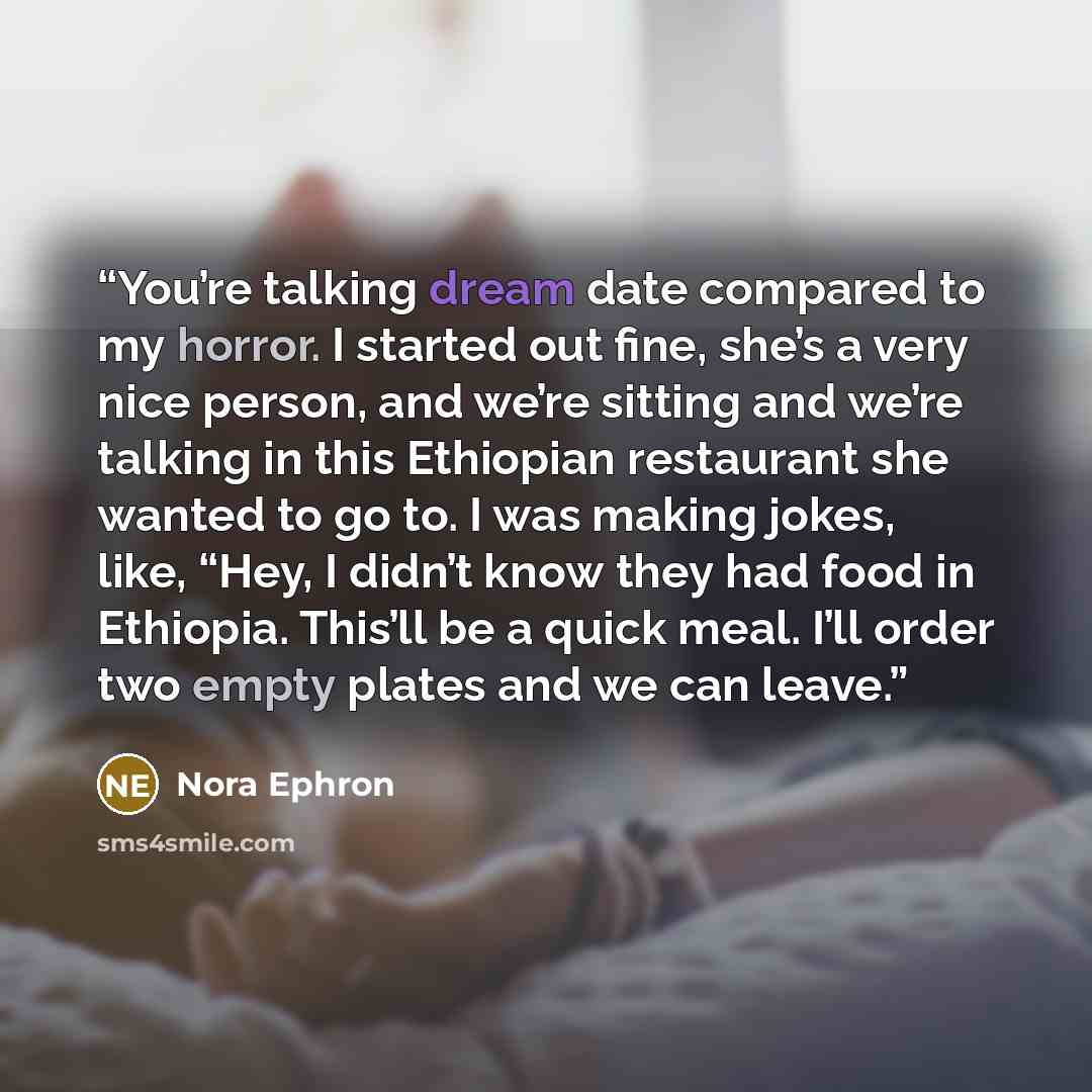 “You’re talking dream date compared to my horror. I started out fine, she’s a very nice person, and we’re sitting and we’re talking in this Ethiopian restaurant she wanted to go to. I was making jokes, like, “Hey, I didn’t know they had food in Ethiopia. This’ll be a quick meal. I’ll order two…” quote by Nora Ephron