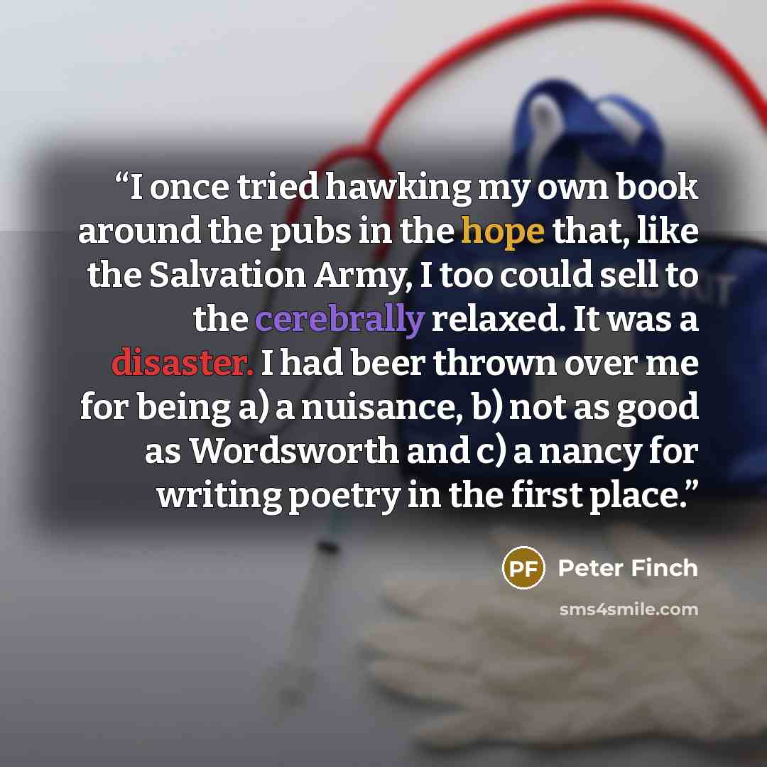 “I once tried hawking my own book around the pubs in the hope that, like the Salvation Army, I too could sell to the cerebrally relaxed. It was a disaster. I had beer thrown over me for being a) a nuisance, b) not as good as Wordsworth and c) a nancy for writing poetry in the first place.” quote by Peter Finch