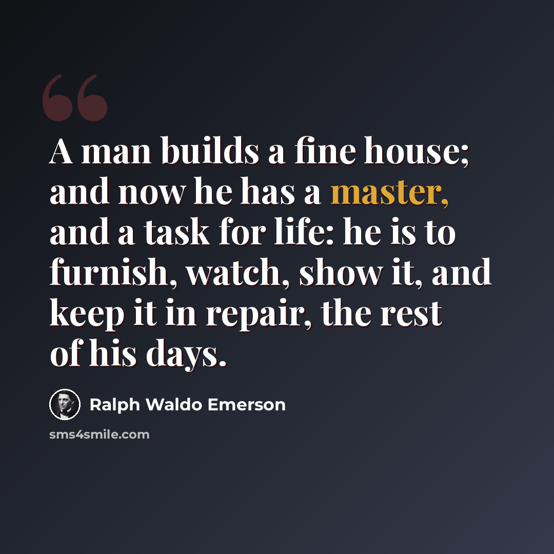 “A man builds a fine house; and now he has a master, and a task for life: he is to furnish, watch, show it, and keep it in repair, the rest of his days.” quote by Ralph Waldo Emerson