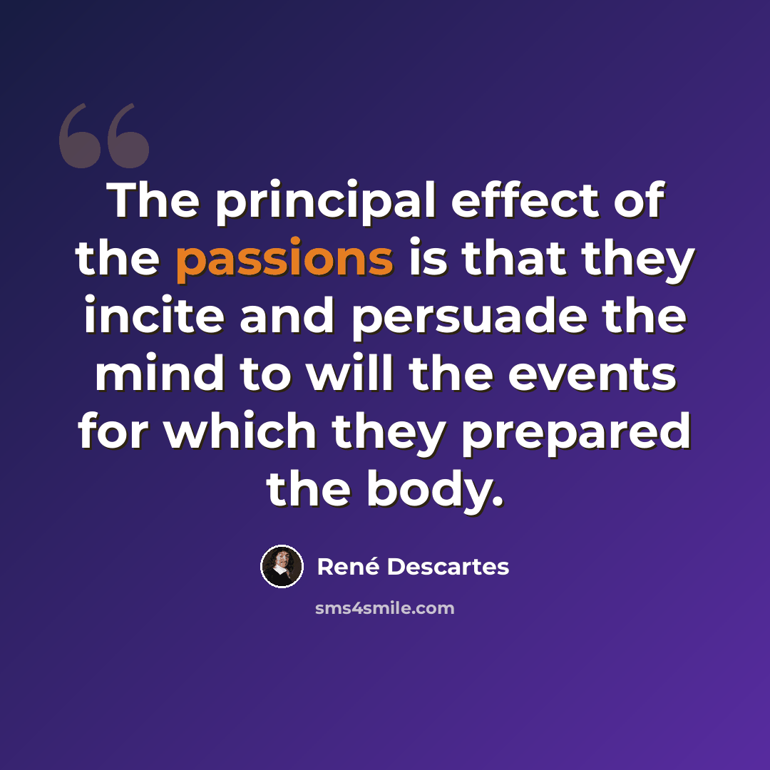 “The principal effect of the passions is that they incite and persuade the mind to will the events for which they prepared the body.” quote by Rene Descartes