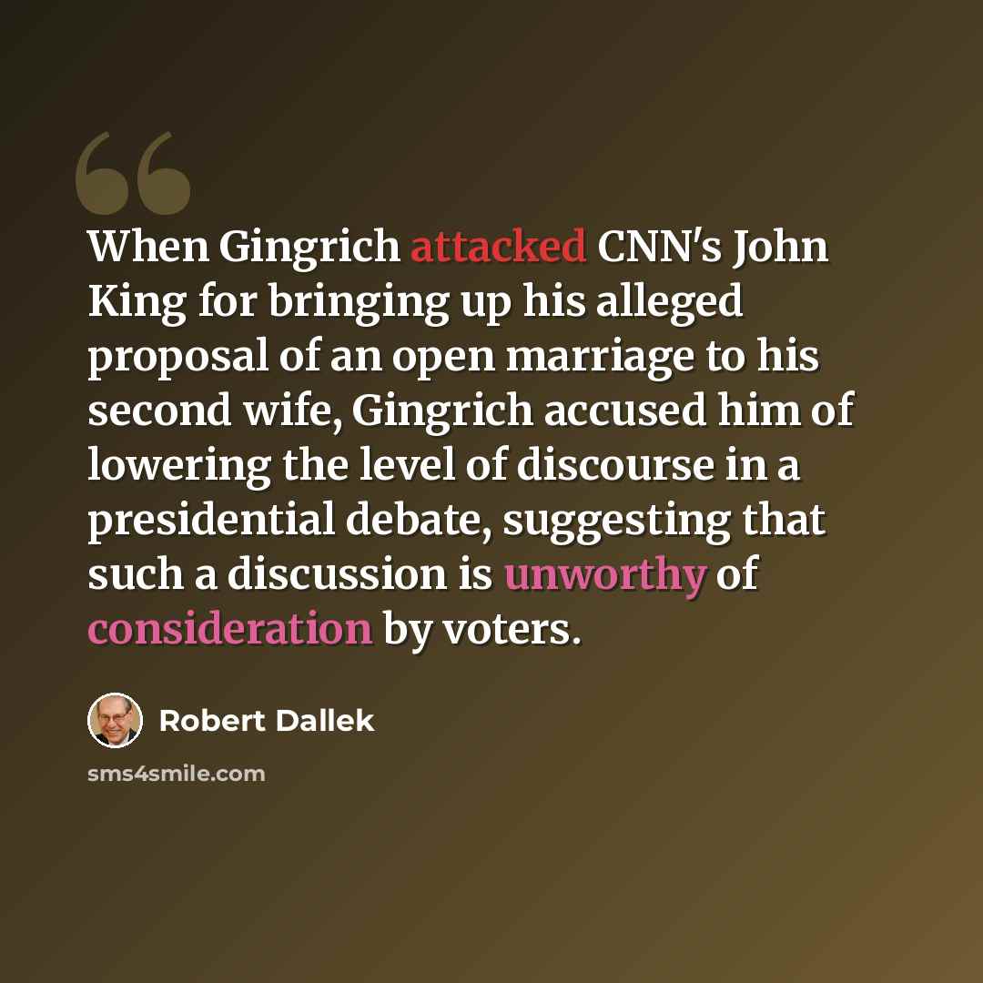 “When Gingrich attacked CNN's John King for bringing up his alleged proposal of an open marriage to his second wife, Gingrich accused him of lowering the level of discourse in a presidential debate, suggesting that such a discussion is unworthy of consideration by voters.” quote by Robert Dallek