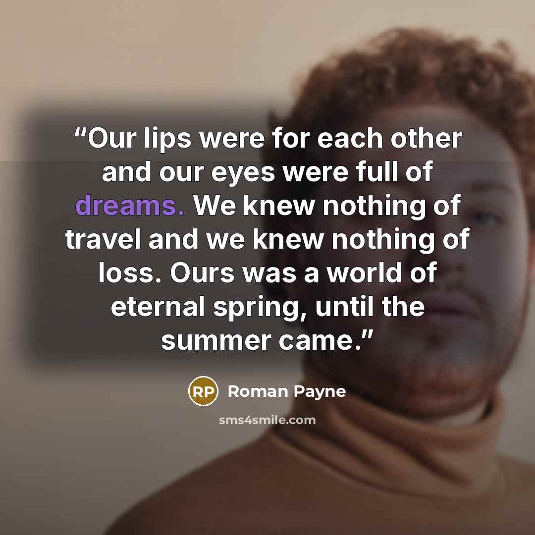 “Our lips were for each other and our eyes were full of dreams. We knew nothing of travel and we knew nothing of loss. Ours was a world of eternal spring, until the summer came.” quote by Roman Payne