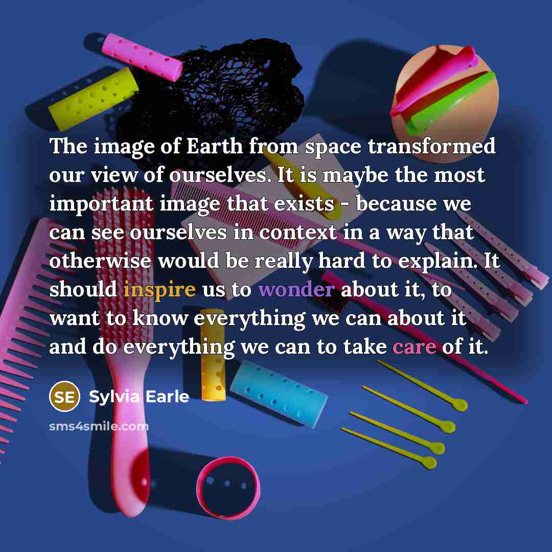 “The image of Earth from space transformed our view of ourselves. It is maybe the most important image that exists - because we can see ourselves in context in a way that otherwise would be really hard to explain. It should inspire us to wonder about it, to want to know everything we can about it…” quote by Sylvia Earle