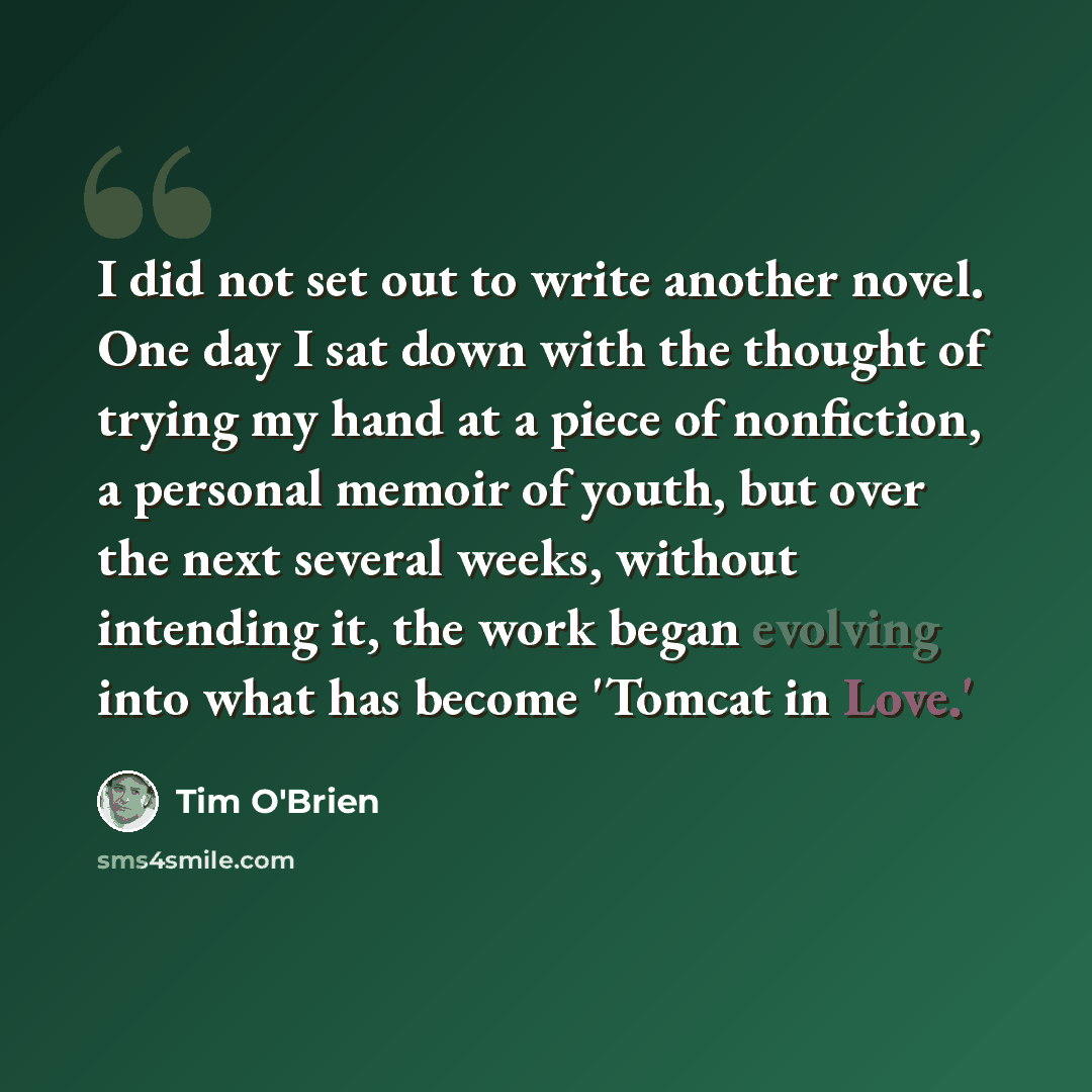 “I did not set out to write another novel. One day I sat down with the thought of trying my hand at a piece of nonfiction, a personal memoir of youth, but over the next several weeks, without intending it, the work began evolving into what has become 'Tomcat in Love.'” quote by Tim O'Brien