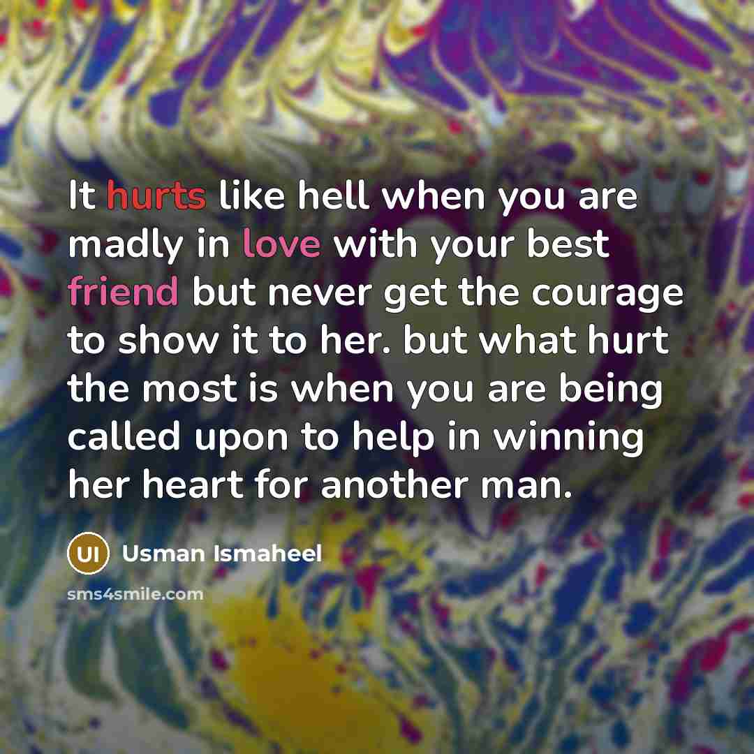 “It hurts like hell when you are madly in love with your best friend but never get the courage to show it to her. but what hurt the most is when you are being called upon to help in winning her heart for another man.” quote by Usman Ismaheel