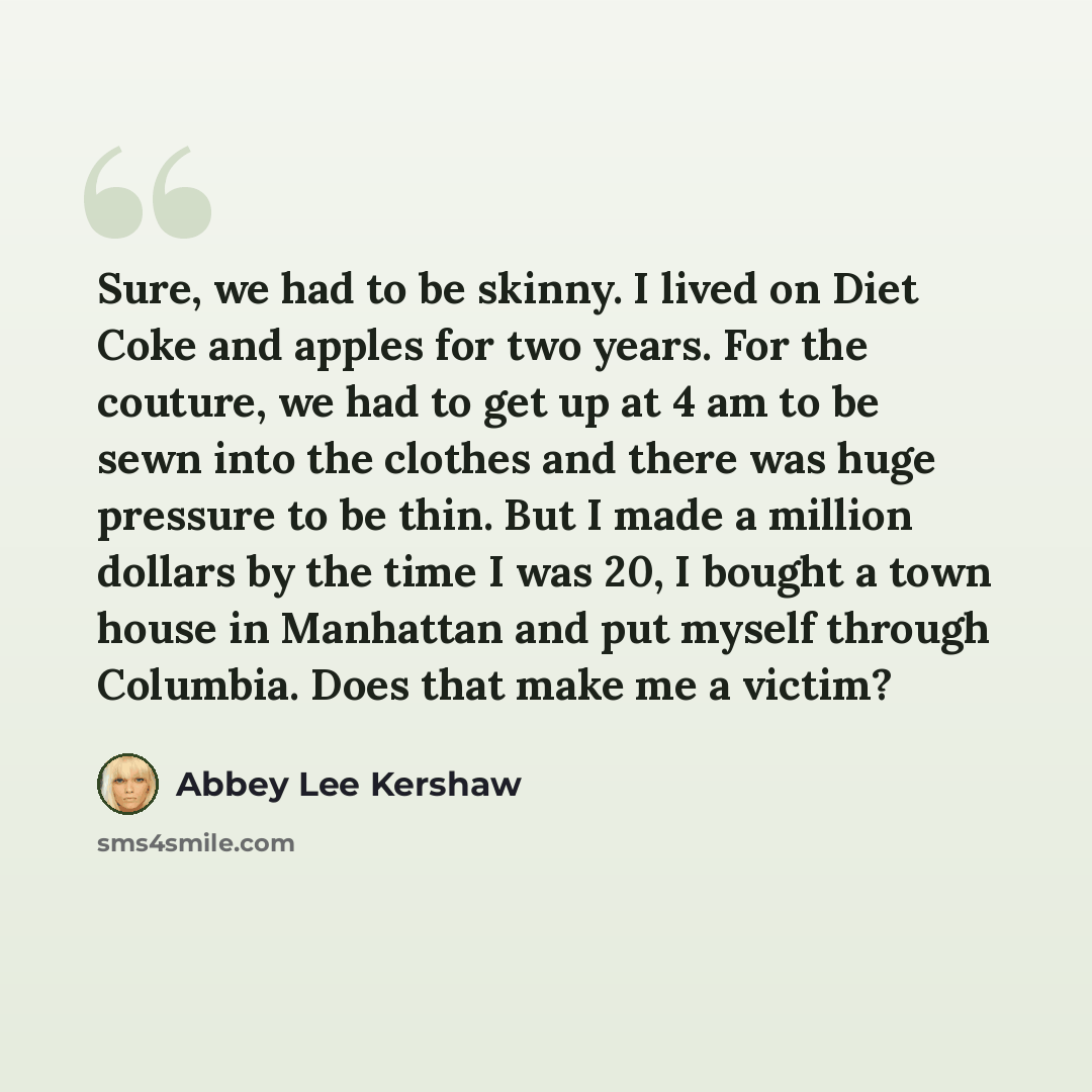 “Sure, we had to be skinny. I lived on Diet Coke and apples for two years. For the couture, we had to get up at 4 am to be sewn into the clothes and there was huge pressure to be thin. But I made a million dollars by the time I was 20, I bought a town house in Manhattan and put myself through…” quote by Abbey Lee Kershaw