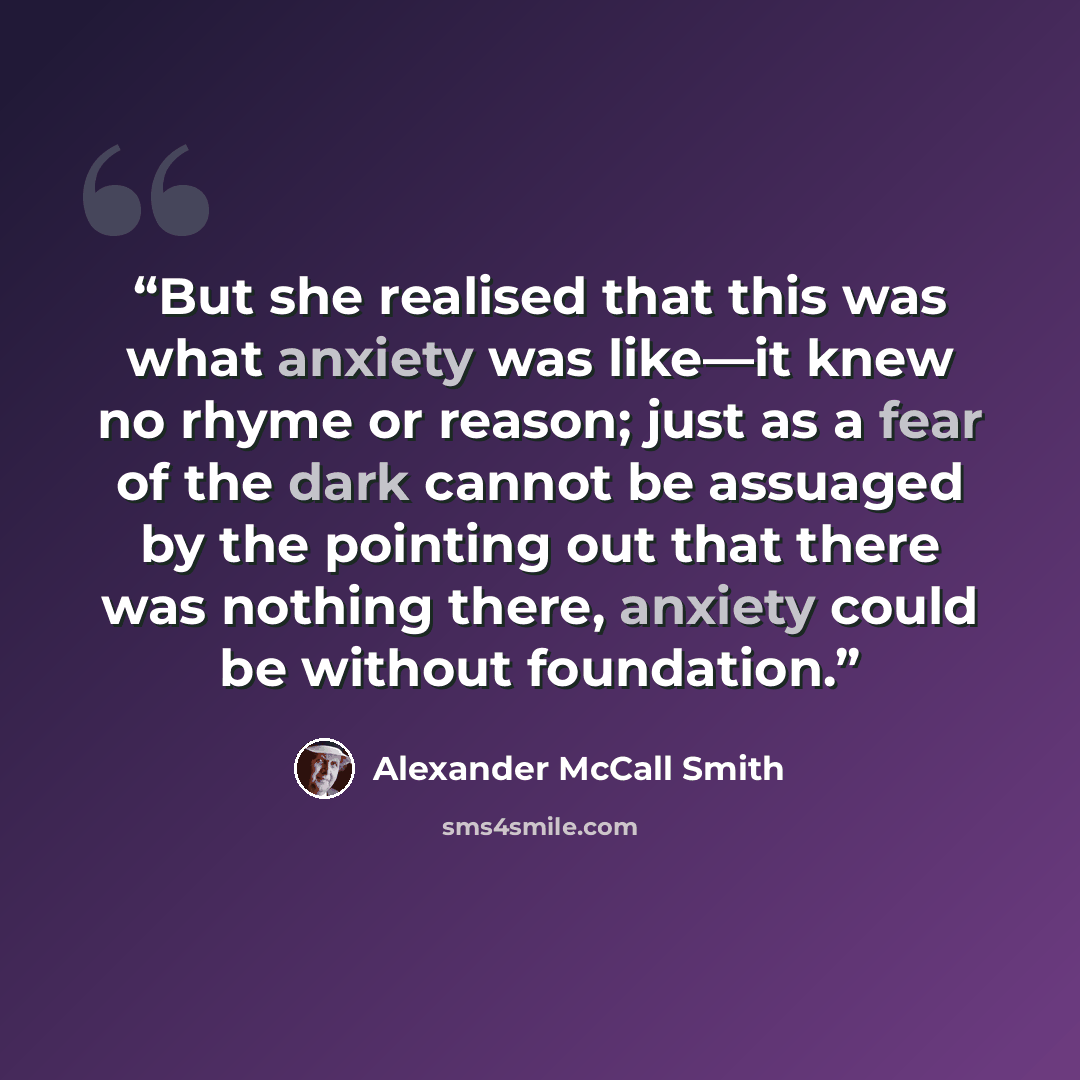 “But she realised that this was what anxiety was like—it knew no rhyme or reason; just as a fear of the dark cannot be assuaged by the pointing out that there was nothing there, anxiety could be without foundation.” quote by Alexander McCall Smith