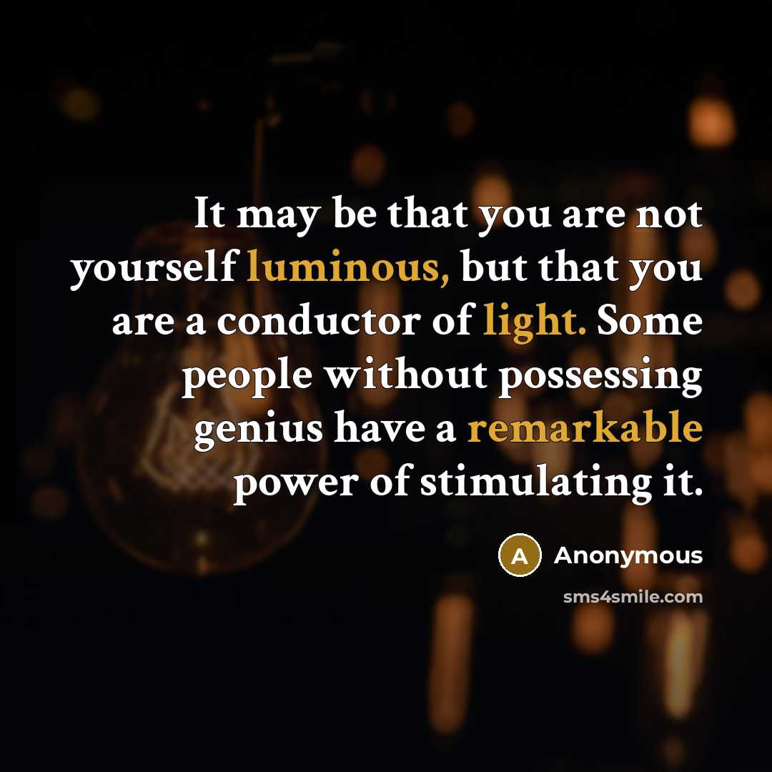 “It may be that you are not yourself luminous, but that you are a conductor of light. Some people without possessing genius have a remarkable power of stimulating it.” quote by Anonymous