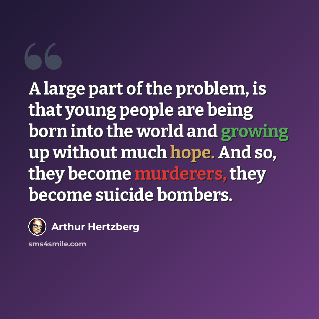 “A large part of the problem, is that young people are being born into the world and growing up without much hope. And so, they become murderers, they become suicide bombers.” quote by Arthur Hertzberg