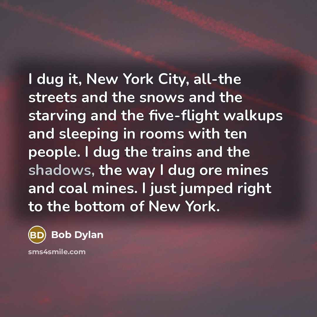 “I dug it, New York City, all-the streets and the snows and the starving and the five-flight walkups and sleeping in rooms with ten people. I dug the trains and the shadows, the way I dug ore mines and coal mines. I just jumped right to the bottom of New York.” quote by Bob Dylan