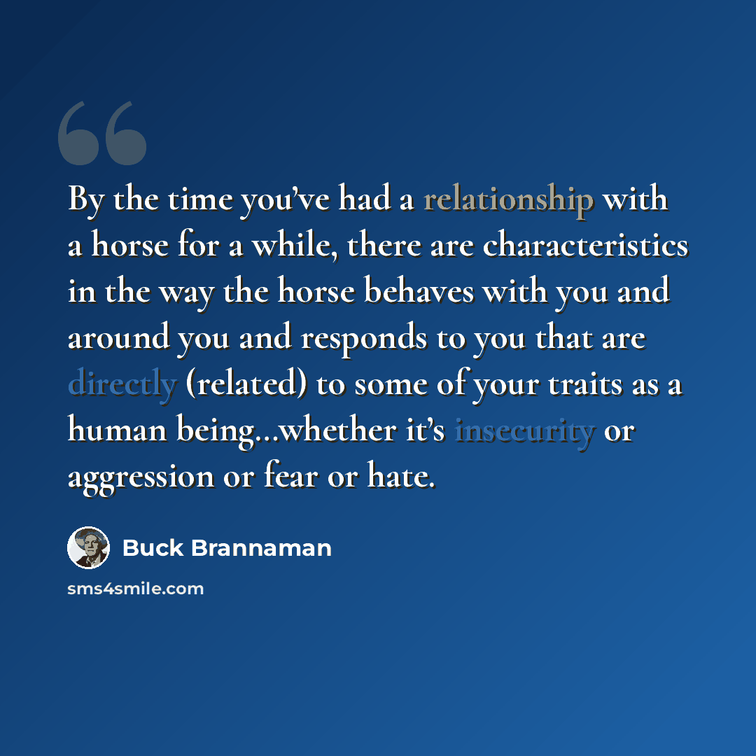 “By the time you’ve had a relationship with a horse for a while, there are characteristics in the way the horse behaves with you and around you and responds to you that are directly (related) to some of your traits as a human being…whether it’s insecurity or aggression or fear or hate.” quote by Buck Brannaman