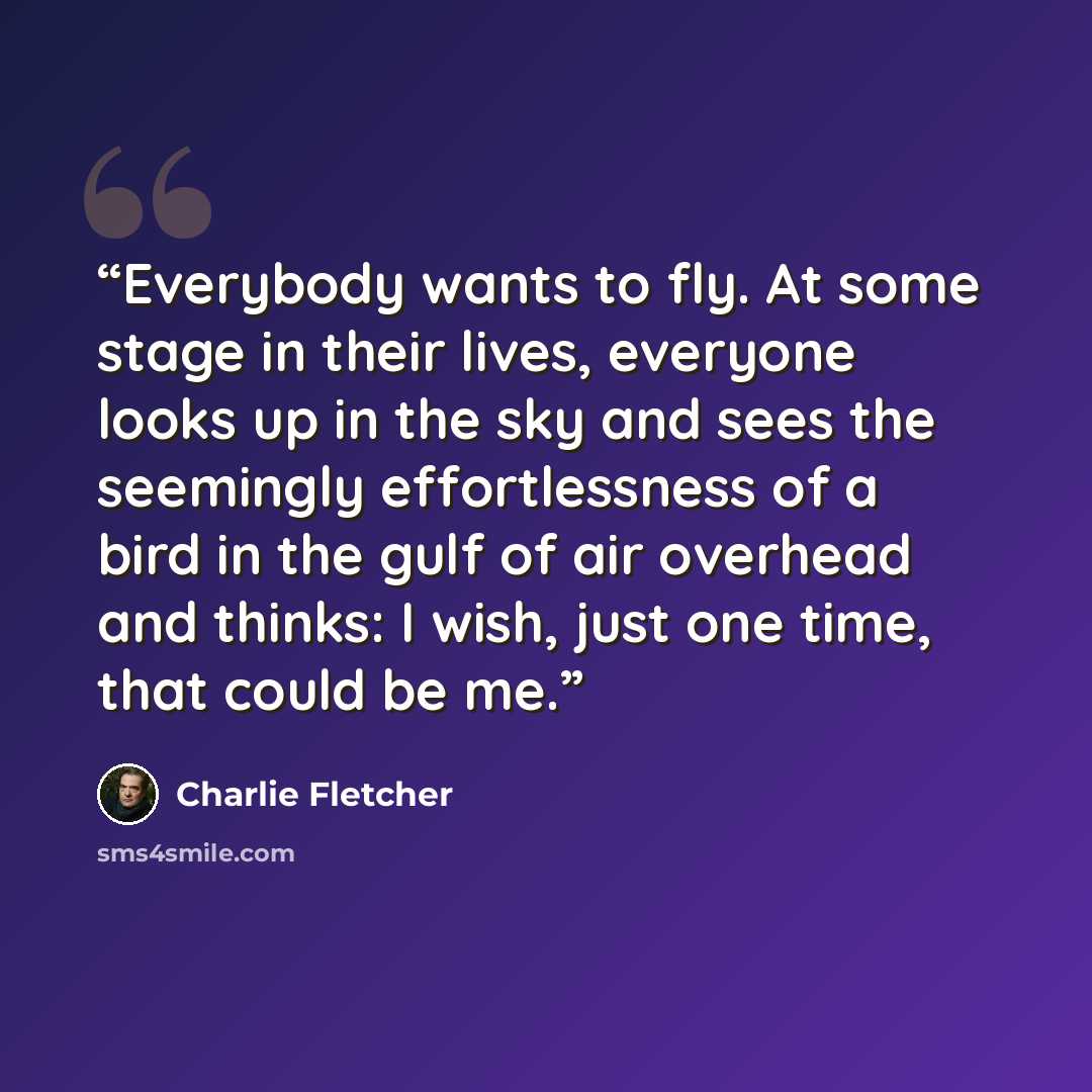 “Everybody wants to fly. At some stage in their lives, everyone looks up in the sky and sees the seemingly effortlessness of a bird in the gulf of air overhead and thinks: I wish, just one time, that could be me.” quote by Charlie Fletcher