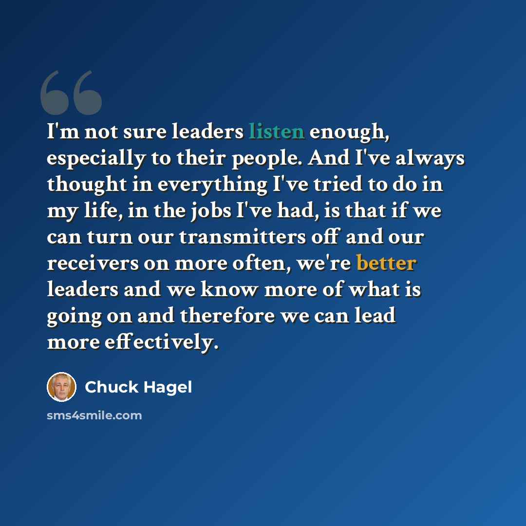 “I'm not sure leaders listen enough, especially to their people. And I've always thought in everything I've tried to do in my life, in the jobs I've had, is that if we can turn our transmitters off and our receivers on more often, we're better leaders and we know more of what is going on and…” quote by Chuck Hagel