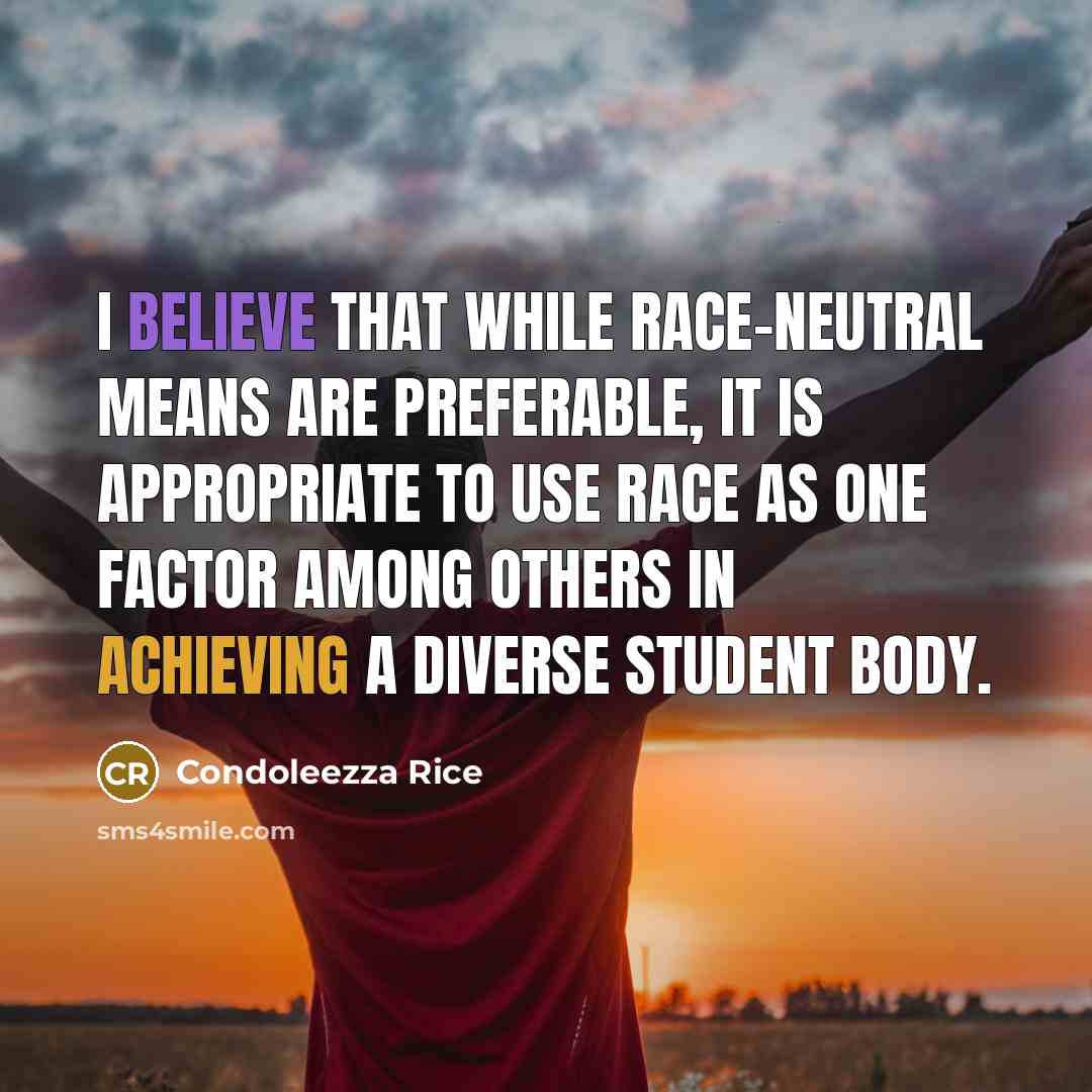 “I believe that while race-neutral means are preferable, it is appropriate to use race as one factor among others in achieving a diverse student body.” quote by Condoleezza Rice