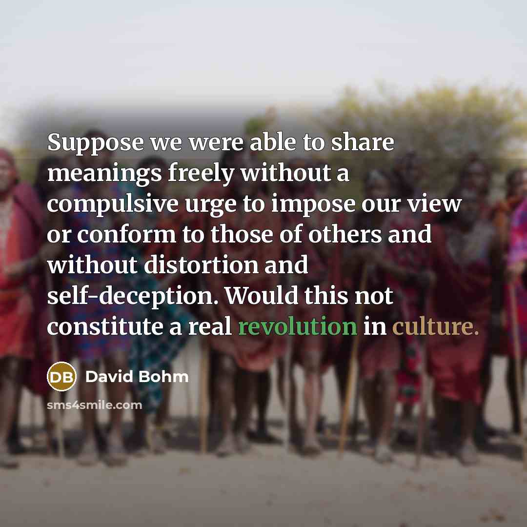 “Suppose we were able to share meanings freely without a compulsive urge to impose our view or conform to those of others and without distortion and self-deception. Would this not constitute a real revolution in culture.” quote by David Bohm