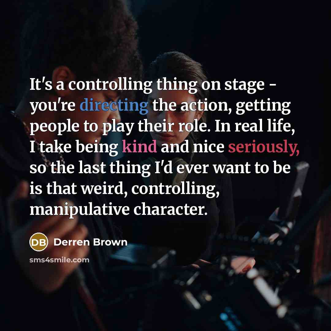 “It's a controlling thing on stage - you're directing the action, getting people to play their role. In real life, I take being kind and nice seriously, so the last thing I'd ever want to be is that weird, controlling, manipulative character.” quote by Derren Brown