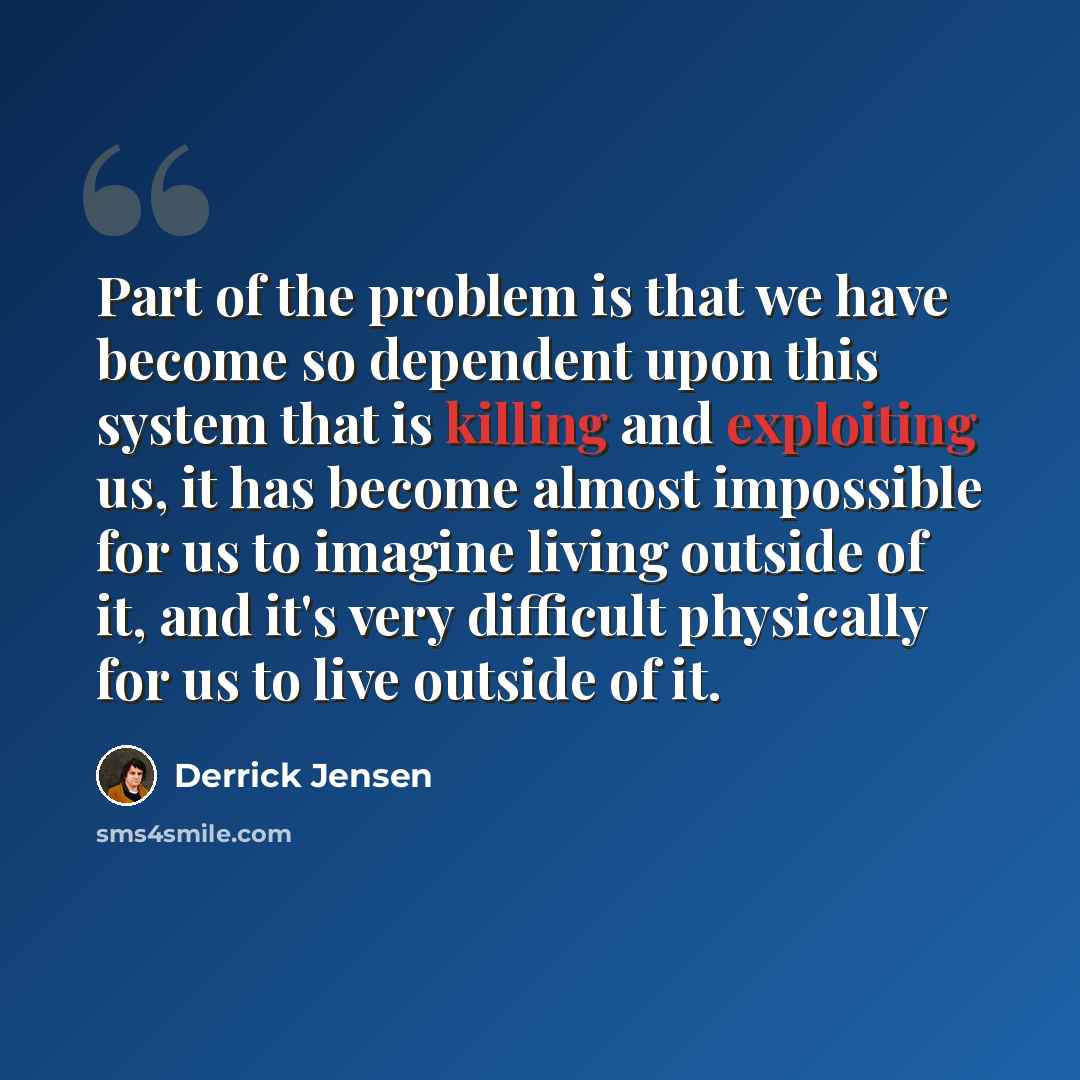 “Part of the problem is that we have become so dependent upon this system that is killing and exploiting us, it has become almost impossible for us to imagine living outside of it, and it's very difficult physically for us to live outside of it.” quote by Derrick Jensen