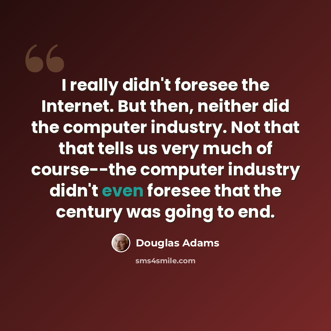 “I really didn't foresee the Internet. But then, neither did the computer industry. Not that that tells us very much of course--the computer industry didn't even foresee that the century was going to end.” quote by Douglas Adams