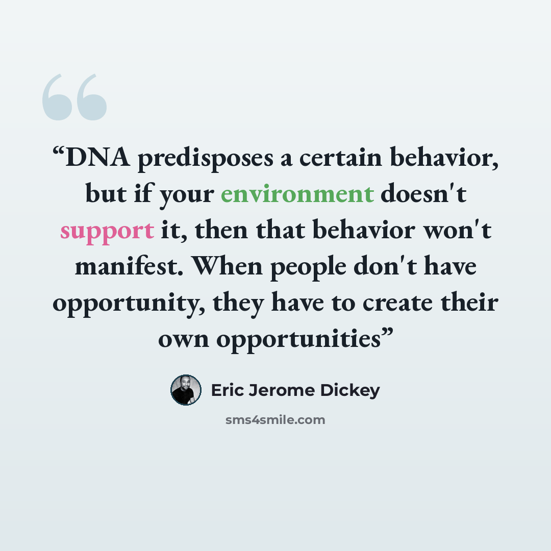 “DNA predisposes a certain behavior, but if your environment doesn't support it, then that behavior won't manifest. When people don't have opportunity, they have to create their own opportunities” quote by Eric Jerome Dickey