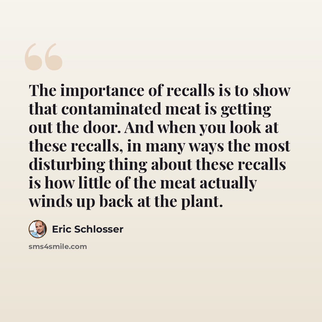 “The importance of recalls is to show that contaminated meat is getting out the door. And when you look at these recalls, in many ways the most disturbing thing about these recalls is how little of the meat actually winds up back at the plant.” quote by Eric Schlosser