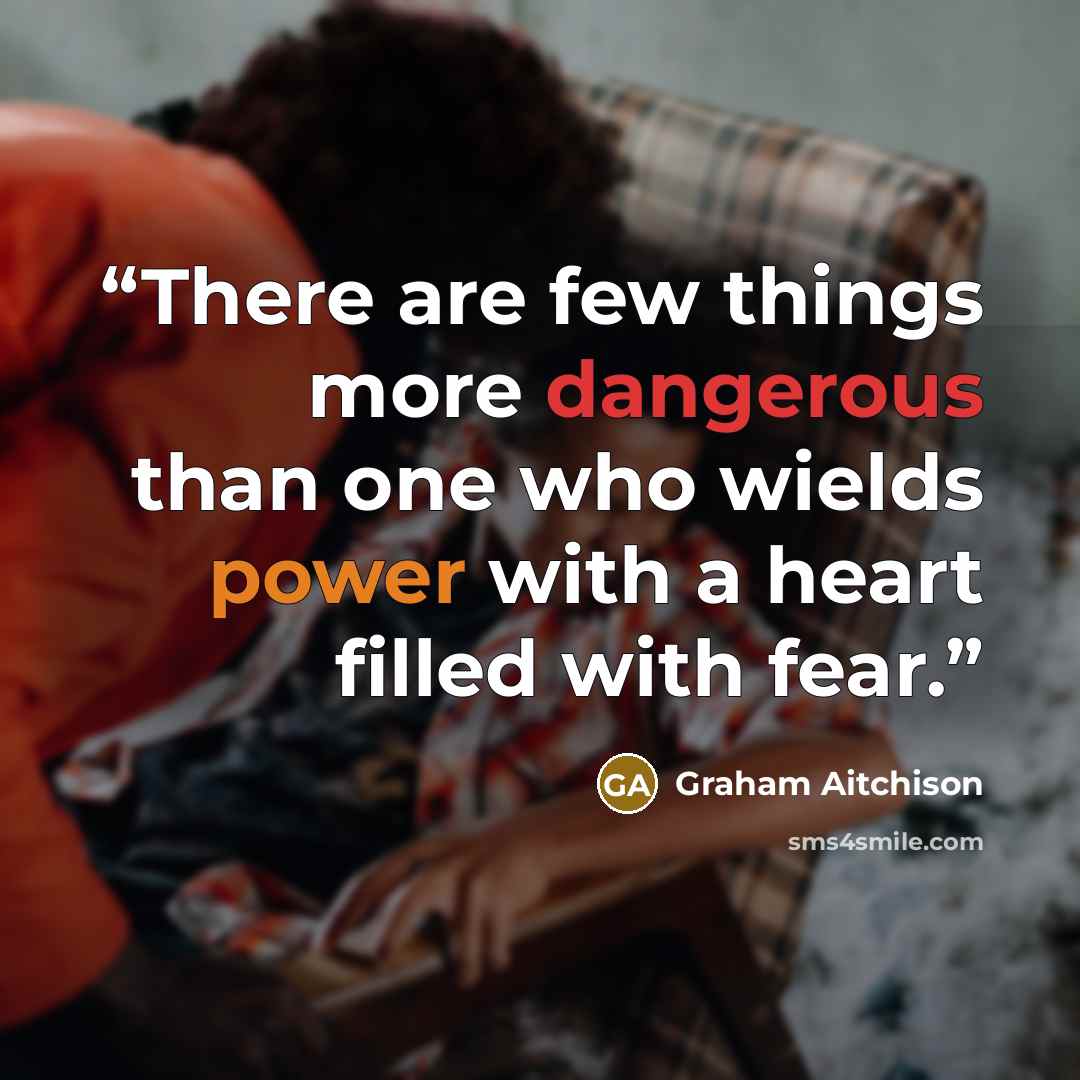 “There are few things more dangerous than one who wields power with a heart filled with fear.” quote by Graham Aitchison