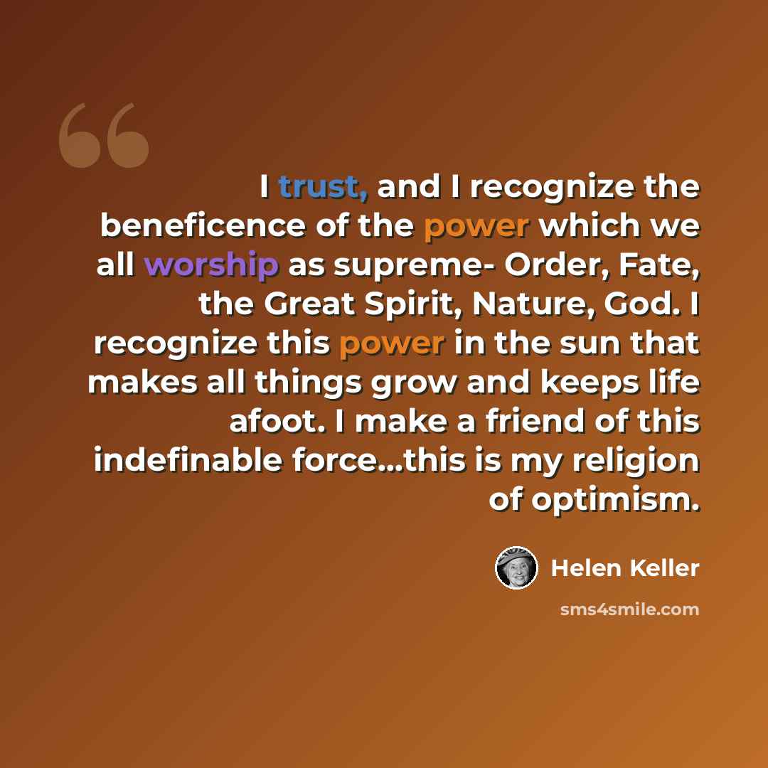“I trust, and I recognize the beneficence of the power which we all worship as supreme- Order, Fate, the Great Spirit, Nature, God. I recognize this power in the sun that makes all things grow and keeps life afoot. I make a friend of this indefinable force…this is my religion of optimism.” quote by Helen Keller