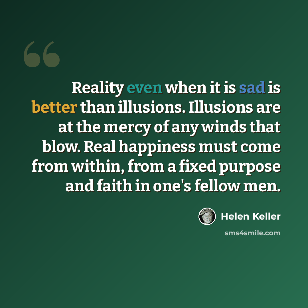 “Reality even when it is sad is better than illusions. Illusions are at the mercy of any winds that blow. Real happiness must come from within, from a fixed purpose and faith in one's fellow men.” quote by Helen Keller
