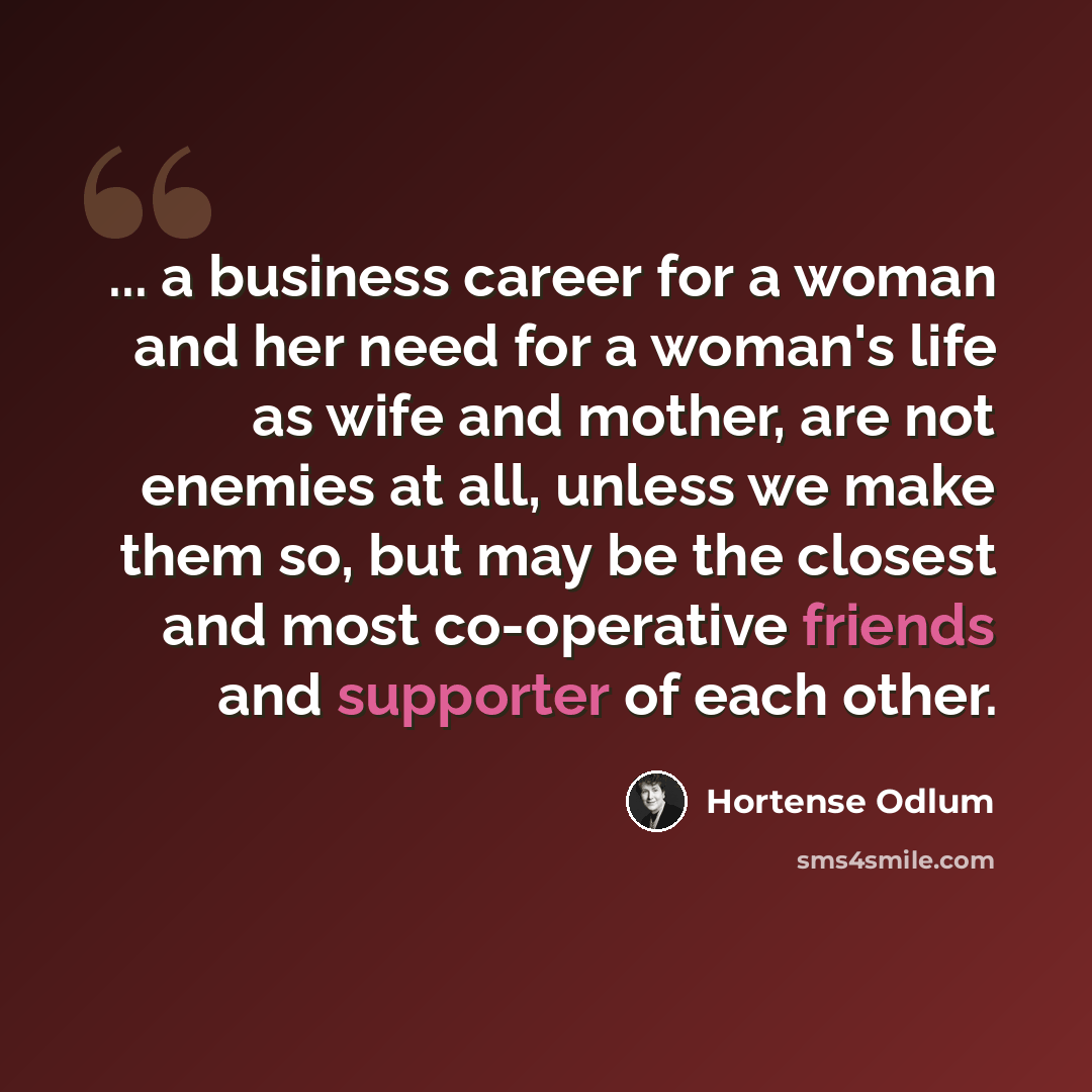 “... a business career for a woman and her need for a woman's life as wife and mother, are not enemies at all, unless we make them so, but may be the closest and most co-operative friends and supporter of each other.” quote by Hortense Odlum