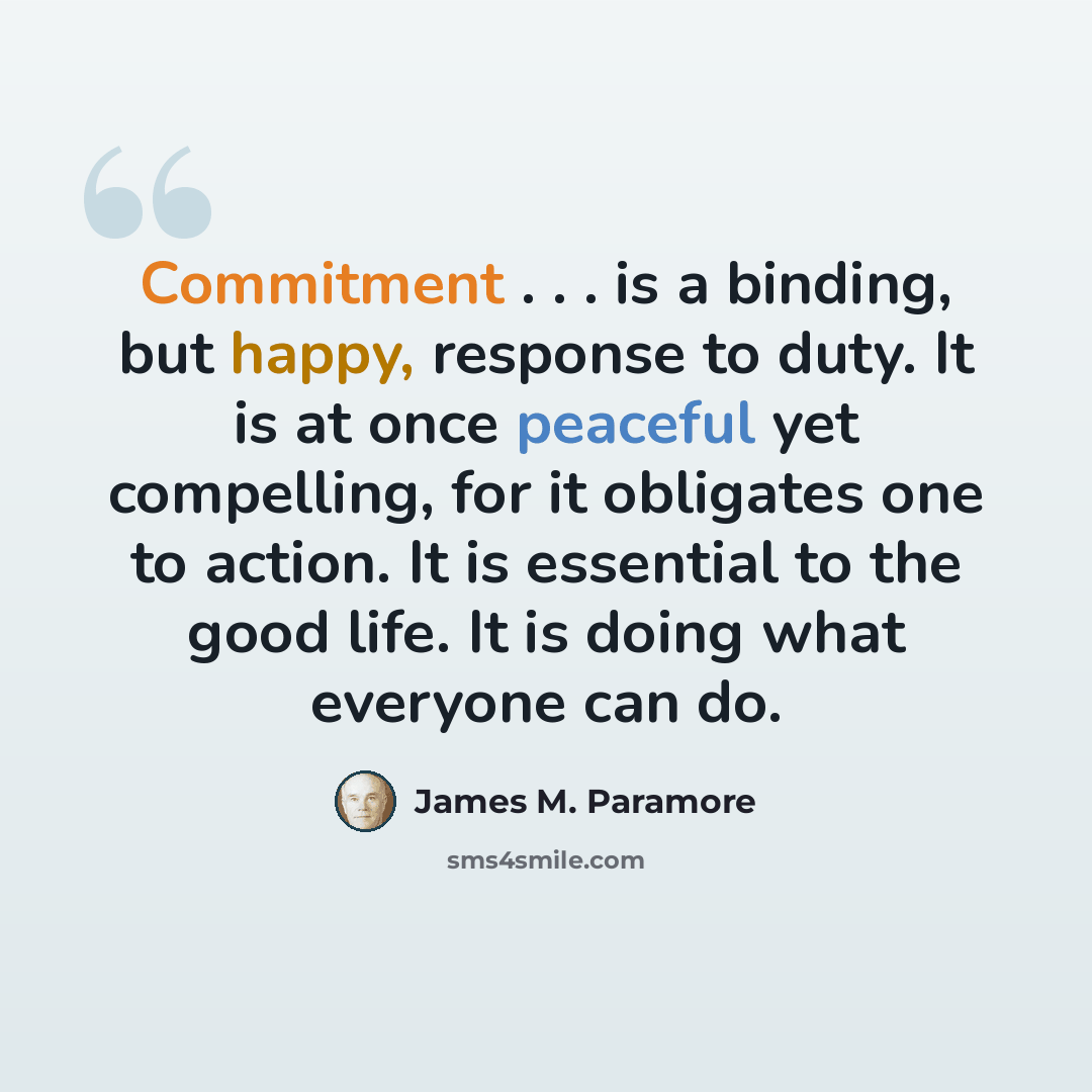 “Commitment . . . is a binding, but happy, response to duty. It is at once peaceful yet compelling, for it obligates one to action. It is essential to the good life. It is doing what everyone can do.” quote by James M. Paramore