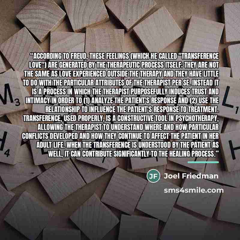 “According to Freud, these feelings (which he called "transference love") are generated by the therapeutic process itself; they are not the same as love experienced outside the therapy and they have little to do with the particular attributes of the therapist per se. Instead it is a process in…” quote by Joel Friedman