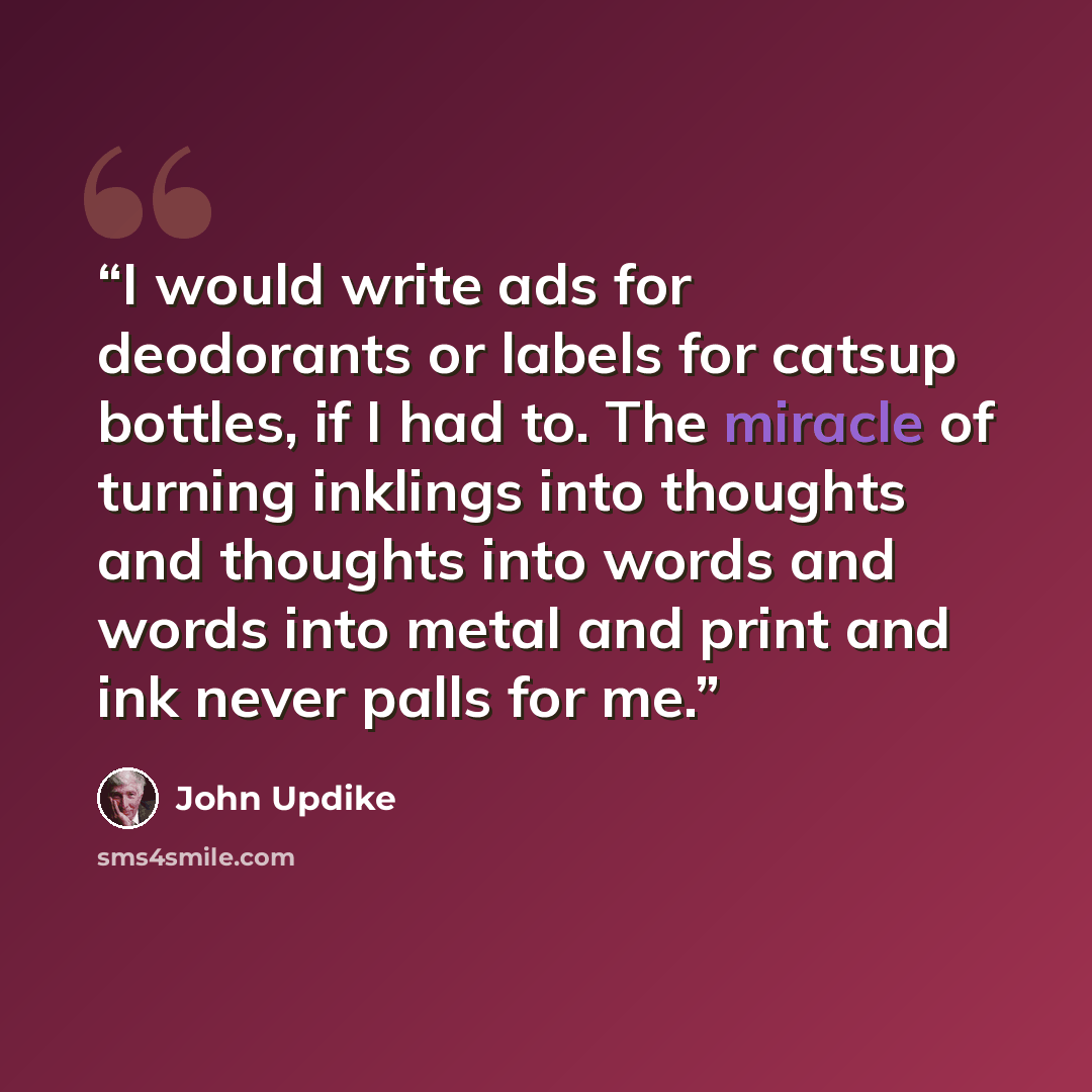 “I would write ads for deodorants or labels for catsup bottles, if I had to. The miracle of turning inklings into thoughts and thoughts into words and words into metal and print and ink never palls for me.” quote by John Updike