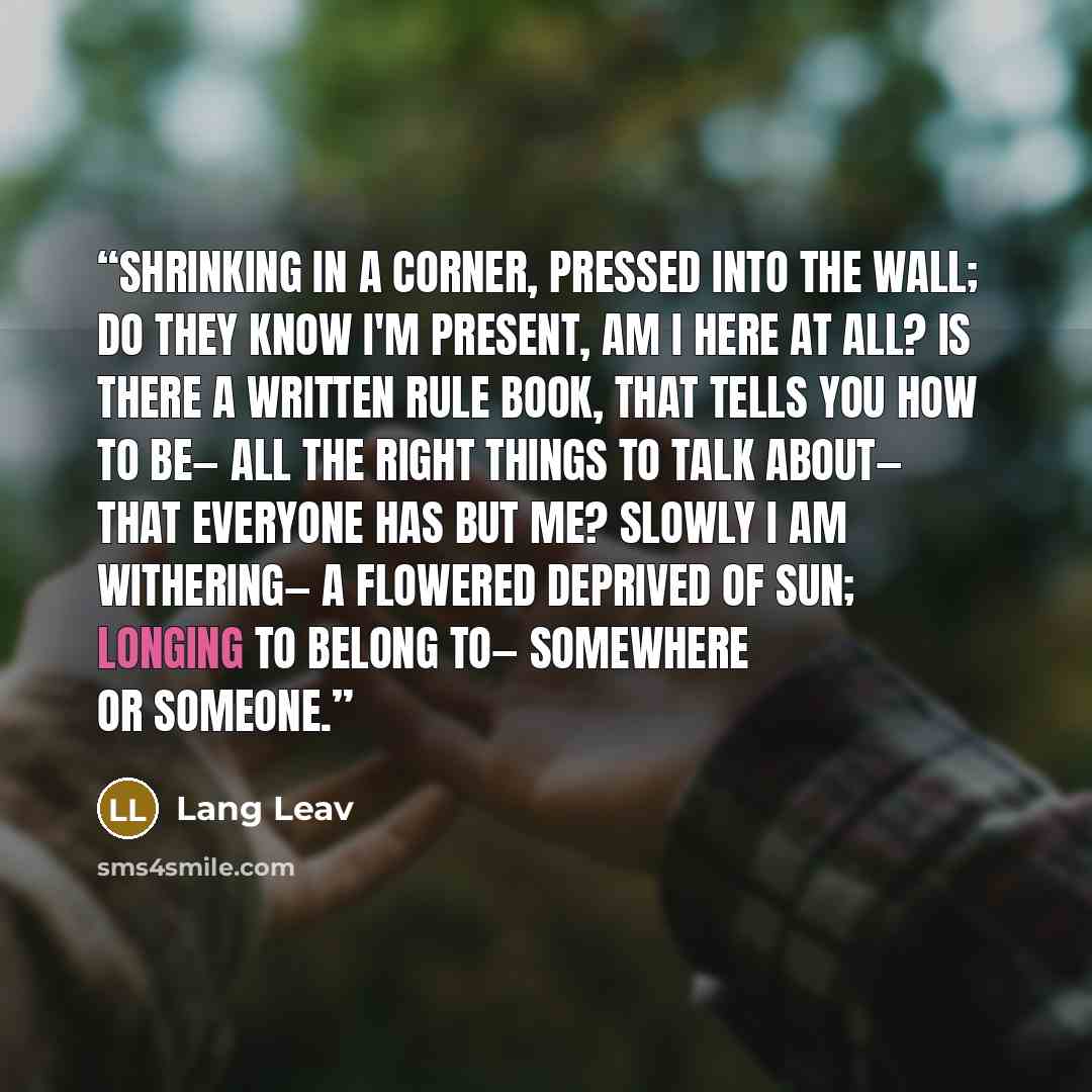 “Shrinking in a corner, pressed into the wall; do they know I'm present, am I here at all? Is there a written rule book, that tells you how to be— all the right things to talk about— that everyone has but me? Slowly I am withering— a flowered deprived of sun; longing to belong to— somewhere or…” quote by Lang Leav