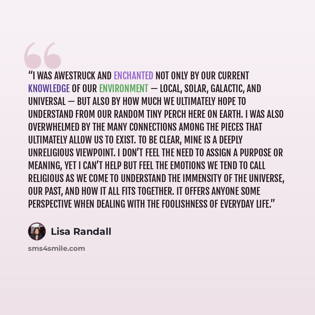 “I was awestruck and enchanted not only by our current knowledge of our environment — local, solar, galactic, and universal — but also by how much we ultimately hope to understand from our random tiny perch here on Earth. I was also overwhelmed by the many connections among the pieces that…” quote by Lisa Randall