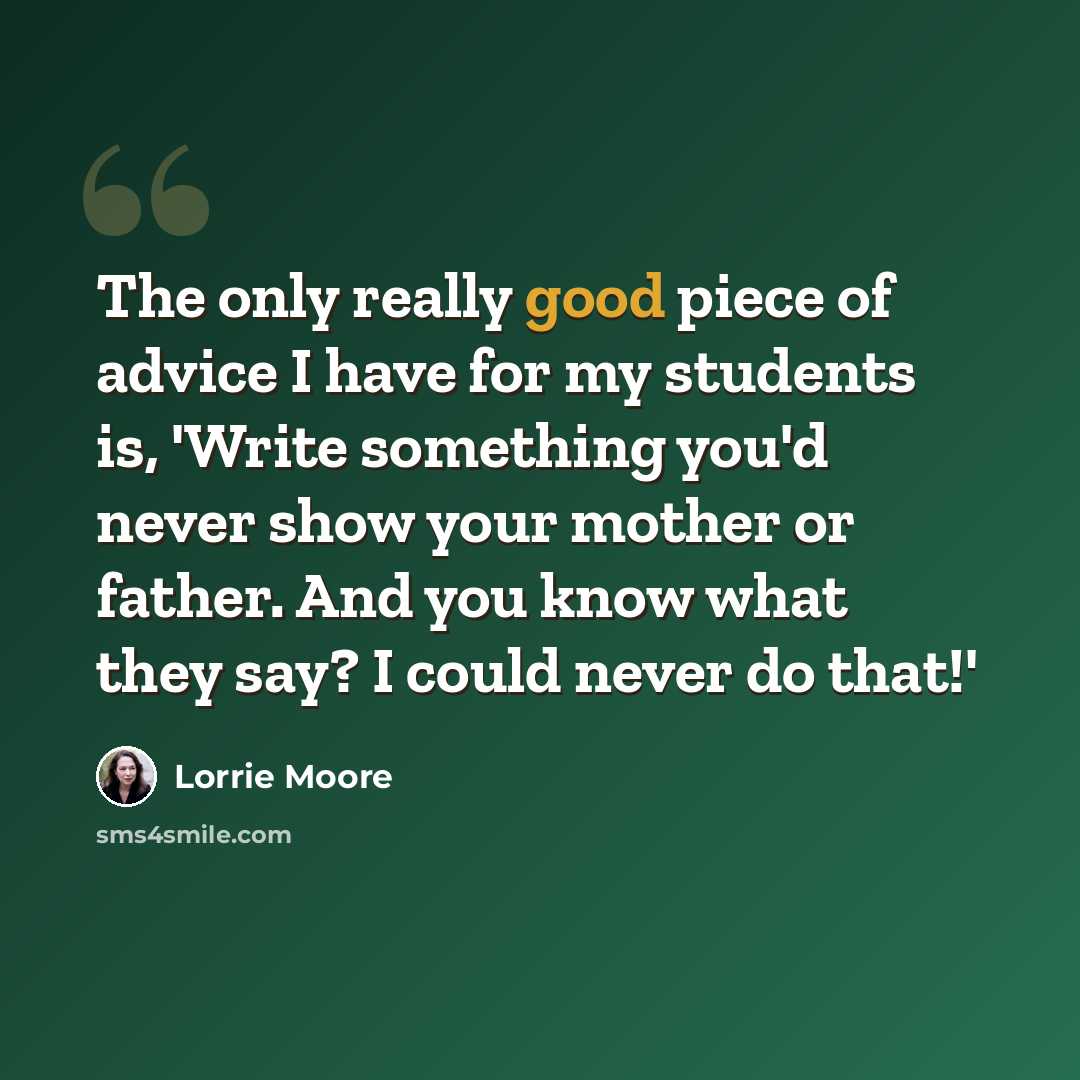 “The only really good piece of advice I have for my students is, 'Write something you'd never show your mother or father. And you know what they say? I could never do that!'” quote by Lorrie Moore