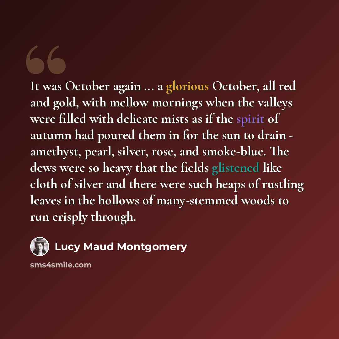 “It was October again ... a glorious October, all red and gold, with mellow mornings when the valleys were filled with delicate mists as if the spirit of autumn had poured them in for the sun to drain - amethyst, pearl, silver, rose, and smoke-blue. The dews were so heavy that the fields glistened…” quote by Lucy Maud Montgomery