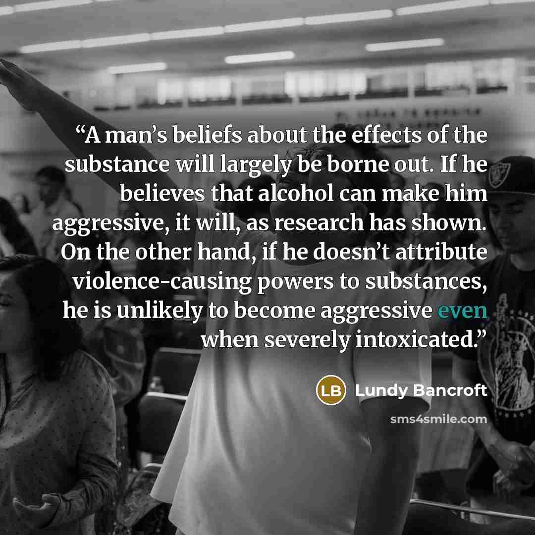 “A man’s beliefs about the effects of the substance will largely be borne out. If he believes that alcohol can make him aggressive, it will, as research has shown. On the other hand, if he doesn’t attribute violence-causing powers to substances, he is unlikely to become aggressive even when…” quote by Lundy Bancroft
