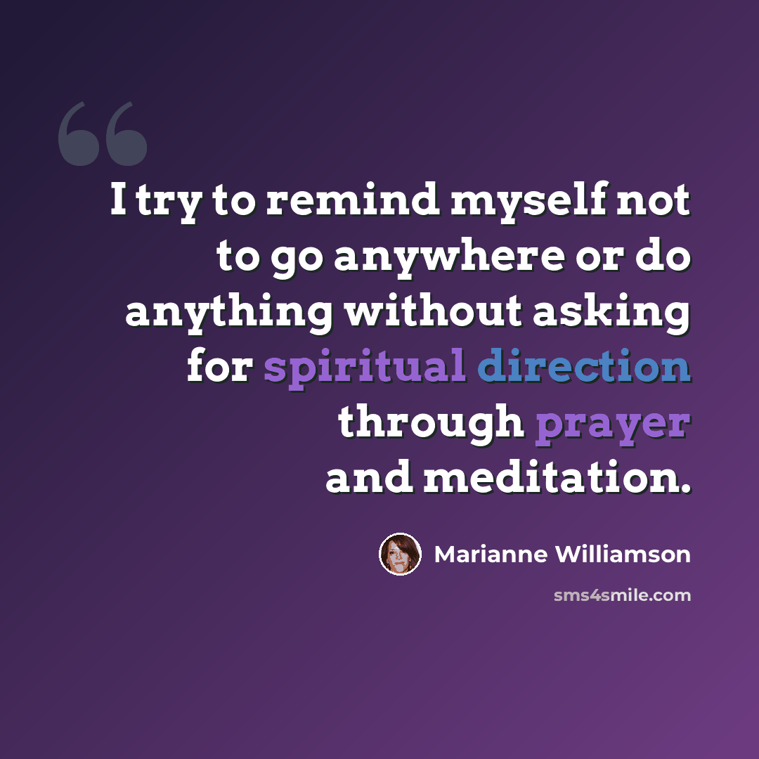 “I try to remind myself not to go anywhere or do anything without asking for spiritual direction through prayer and meditation.” quote by Marianne Williamson