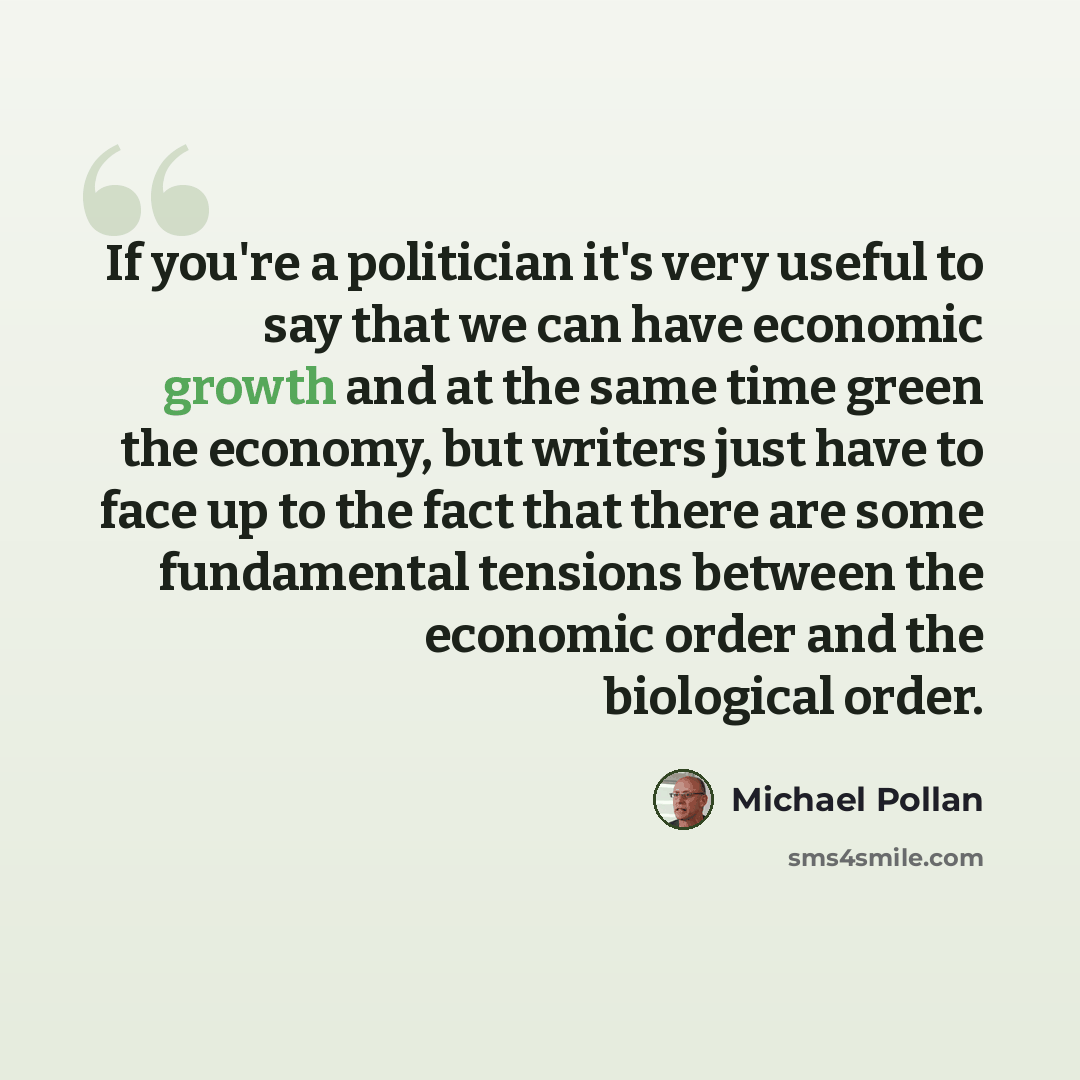 “If you're a politician it's very useful to say that we can have economic growth and at the same time green the economy, but writers just have to face up to the fact that there are some fundamental tensions between the economic order and the biological order.” quote by Michael Pollan