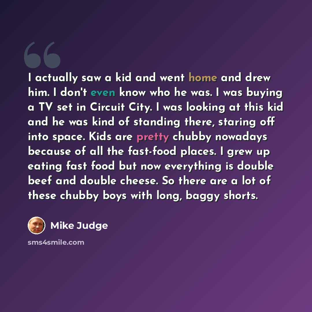 “I actually saw a kid and went home and drew him. I don't even know who he was. I was buying a TV set in Circuit City. I was looking at this kid and he was kind of standing there, staring off into space. Kids are pretty chubby nowadays because of all the fast-food places. I grew up eating fast food…” quote by Mike Judge