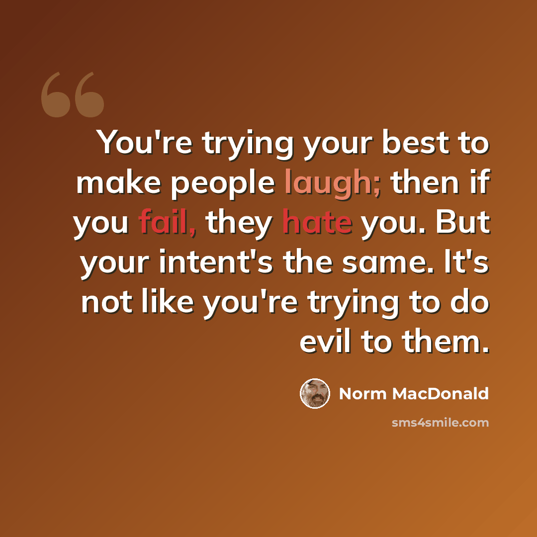 “You're trying your best to make people laugh; then if you fail, they hate you. But your intent's the same. It's not like you're trying to do evil to them.” quote by Norm MacDonald