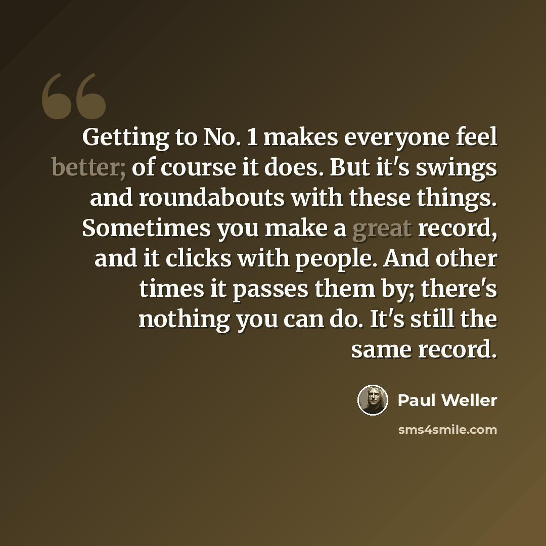 “Getting to No. 1 makes everyone feel better; of course it does. But it's swings and roundabouts with these things. Sometimes you make a great record, and it clicks with people. And other times it passes them by; there's nothing you can do. It's still the same record.” quote by Paul Weller