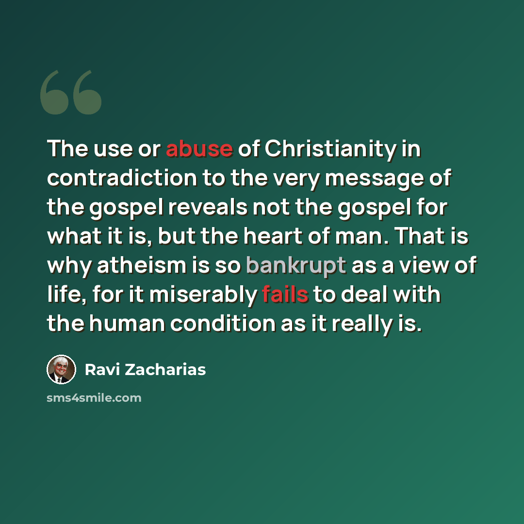 “The use or abuse of Christianity in contradiction to the very message of the gospel reveals not the gospel for what it is, but the heart of man. That is why atheism is so bankrupt as a view of life, for it miserably fails to deal with the human condition as it really is.” quote by Ravi Zacharias