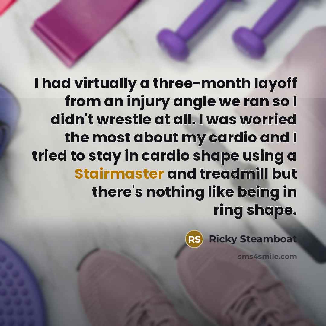 “I had virtually a three-month layoff from an injury angle we ran so I didn't wrestle at all. I was worried the most about my cardio and I tried to stay in cardio shape using a Stairmaster and treadmill but there's nothing like being in ring shape.” quote by Ricky Steamboat