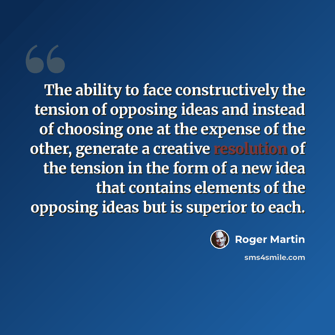 “The ability to face constructively the tension of opposing ideas and instead of choosing one at the expense of the other, generate a creative resolution of the tension in the form of a new idea that contains elements of the opposing ideas but is superior to each.” quote by Roger Martin
