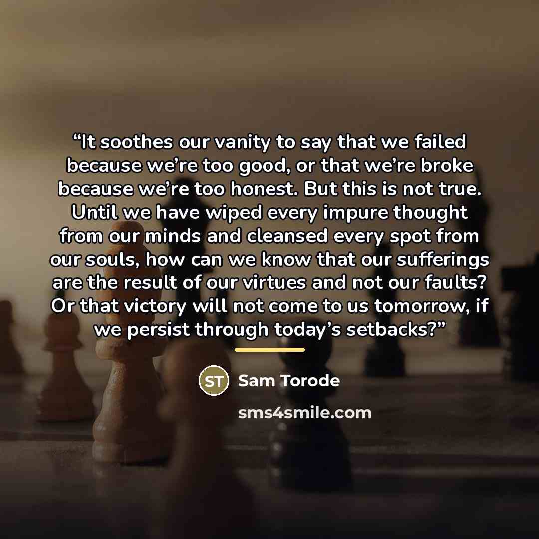 “It soothes our vanity to say that we failed because we’re too good, or that we’re broke because we’re too honest. But this is not true. Until we have wiped every impure thought from our minds and cleansed every spot from our souls, how can we know that our sufferings are the result of our virtues…” quote by Sam Torode