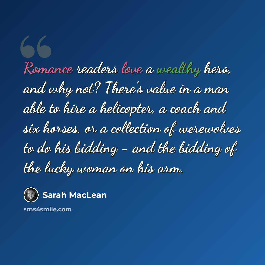 “Romance readers love a wealthy hero, and why not? There's value in a man able to hire a helicopter, a coach and six horses, or a collection of werewolves to do his bidding - and the bidding of the lucky woman on his arm.” quote by Sarah MacLean
