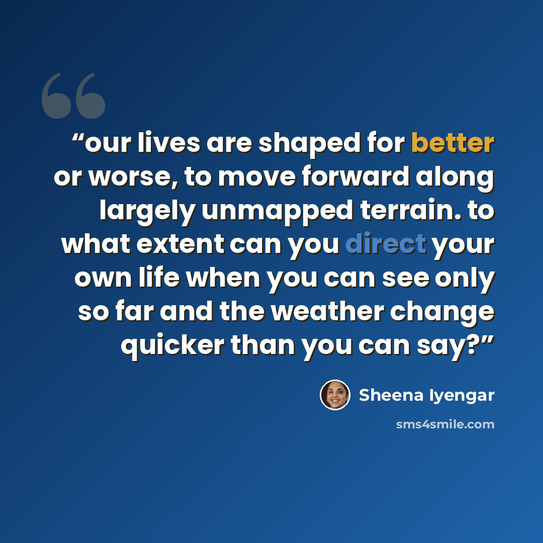“our lives are shaped for better or worse, to move forward along largely unmapped terrain. to what extent can you direct your own life when you can see only so far and the weather change quicker than you can say?” quote by Sheena Iyengar