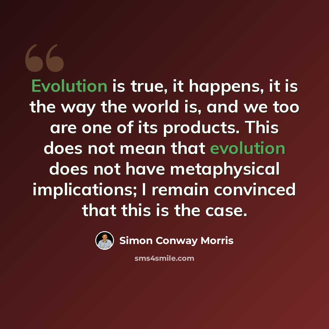“Evolution is true, it happens, it is the way the world is, and we too are one of its products. This does not mean that evolution does not have metaphysical implications; I remain convinced that this is the case.” quote by Simon Conway Morris