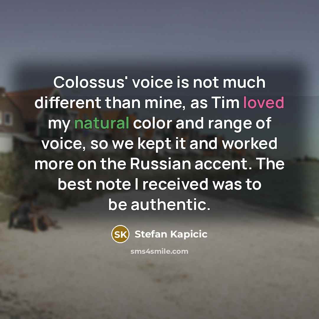 “Colossus' voice is not much different than mine, as Tim loved my natural color and range of voice, so we kept it and worked more on the Russian accent. The best note I received was to be authentic.” quote by Stefan Kapicic