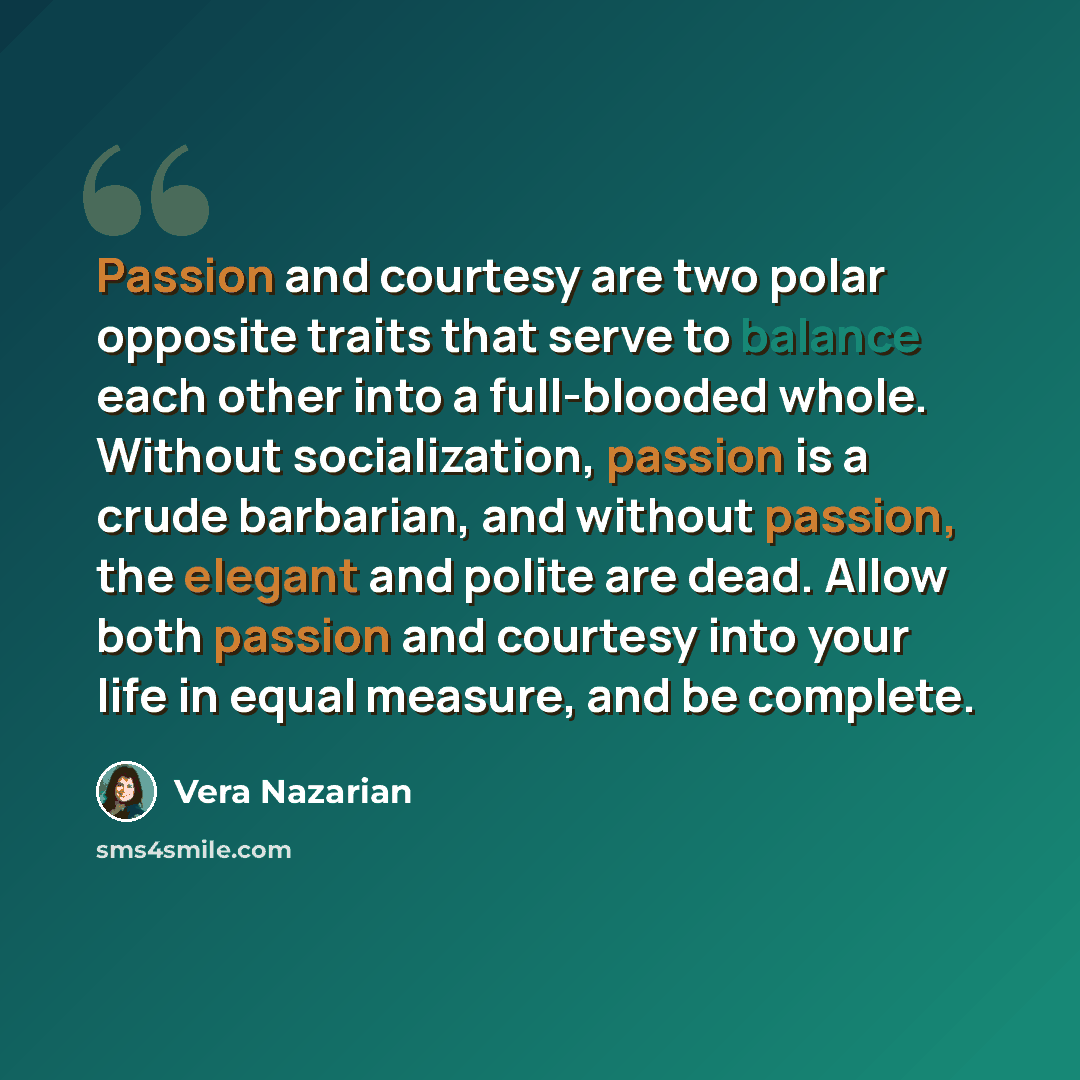 “Passion and courtesy are two polar opposite traits that serve to balance each other into a full-blooded whole. Without socialization, passion is a crude barbarian, and without passion, the elegant and polite are dead. Allow both passion and courtesy into your life in equal measure, and be complete.” quote by Vera Nazarian